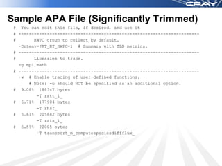 Sample APA File (Significantly Trimmed)
 # You can edit this file, if desired, and use it
 # ----------------------------------------------------------------------
 #       HWPC group to collect by default.
   -Drtenv=PAT_RT_HWPC=1 # Summary with TLB metrics.
 # ----------------------------------------------------------------------
 #       Libraries to trace.
   -g mpi,math
 # ----------------------------------------------------------------------
   -w # Enable tracing of user-defined functions.
       # Note: -u should NOT be specified as an additional option.
 # 9.08% 188347 bytes
          -T ratt_i_
 # 6.71% 177904 bytes
          -T rhsf_
 # 5.61% 205682 bytes
          -T ratx_i_
 # 5.59% 22005 bytes
          -T transport_m_computespeciesdiffflux_
 