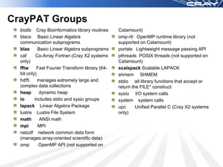 CrayPAT Groups
  biolib Cray Bioinformatics library routines    Catamount)
  blacs Basic Linear Algebra                     omp-rtl OpenMP runtime library (not
  communication subprograms                      supported on Catamount)
  blas      Basic Linear Algebra subprograms     portals Lightweight message passing API
  caf      Co-Array Fortran (Cray X2 systems     pthreads POSIX threads (not supported on
  only)                                          Catamount)
  fftw     Fast Fourier Transform library (64-   scalapack Scalable LAPACK
  bit only)                                      shmem SHMEM
  hdf5      manages extremely large and          stdio all library functions that accept or
  complex data collections                       return the FILE* construct
  heap       dynamic heap                        sysio I/O system calls
  io      includes stdio and sysio groups        system system calls
  lapack Linear Algebra Package                  upc      Unified Parallel C (Cray X2 systems
  lustre Lustre File System                      only)
  math       ANSI math
  mpi       MPI
  netcdf network common data form
  (manages array-oriented scientific data)
  omp       OpenMP API (not supported on
 