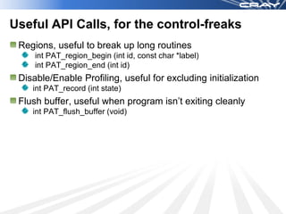Useful API Calls, for the control-freaks
 Regions, useful to break up long routines
     int PAT_region_begin (int id, const char *label)
     int PAT_region_end (int id)
 Disable/Enable Profiling, useful for excluding initialization
    int PAT_record (int state)
 Flush buffer, useful when program isn’t exiting cleanly
    int PAT_flush_buffer (void)
 