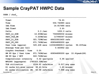 Sample CrayPAT HWPC Data
USER / rhsf_
------------------------------------------------------------------------
  Time%                                          74.6%
  Time                                      556.742885 secs
  Imb.Time                                   14.817686 secs
  Imb.Time%                                       2.6%
  Calls                       2.3 /sec          1200.0 calls
  PAPI_L1_DCM              14.406M/sec      7569486532 misses
  PAPI_TLB_DM               0.225M/sec       117992047 misses
  PAPI_L1_DCA             921.729M/sec   484310815400 refs
  PAPI_FP_OPS             871.740M/sec   458044890200 ops
  User time (approx)      525.438 secs 1103418882813 cycles     94.4%Time
  Average Time per Call                       0.463952 sec
  CrayPat Overhead : Time    0.0%
  HW FP Ops / User time   871.740M/sec   458044890200 ops 10.4%peak(DP)
  HW FP Ops / WCT         822.722M/sec
  Computational intensity    0.42 ops/cycle       0.95 ops/ref
  MFLOPS (aggregate)   1785323.32M/sec
  TLB utilization         4104.61 refs/miss      8.017 avg uses
  D1 cache hit,miss ratios 98.4% hits             1.6% misses
  D1 cache utilization (M) 63.98 refs/miss       7.998 avg uses
November 09                                                                 Slide 23
 