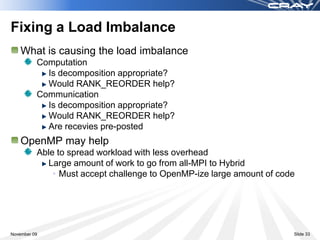 Fixing a Load Imbalance
    What is causing the load imbalance
          Computation
            Is decomposition appropriate?
            Would RANK_REORDER help?
          Communication
            Is decomposition appropriate?
            Would RANK_REORDER help?
            Are recevies pre-posted
    OpenMP may help
          Able to spread workload with less overhead
             Large amount of work to go from all-MPI to Hybrid
              • Must accept challenge to OpenMP-ize large amount of code




November 09                                                            Slide 33
 