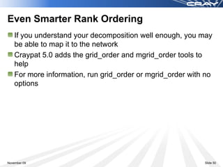 Even Smarter Rank Ordering
    If you understand your decomposition well enough, you may
    be able to map it to the network
    Craypat 5.0 adds the grid_order and mgrid_order tools to
    help
    For more information, run grid_order or mgrid_order with no
    options




November 09                                                 Slide 50
 