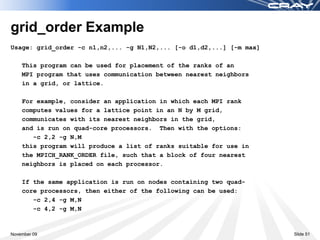 grid_order Example
Usage: grid_order -c n1,n2,... -g N1,N2,... [-o d1,d2,...] [-m max]

    This program can be used for placement of the ranks of an
    MPI program that uses communication between nearest neighbors
    in a grid, or lattice.

    For example, consider an application in which each MPI rank
    computes values for a lattice point in an N by M grid,
    communicates with its nearest neighbors in the grid,
    and is run on quad-core processors. Then with the options:
       -c 2,2 -g N,M
    this program will produce a list of ranks suitable for use in
    the MPICH_RANK_ORDER file, such that a block of four nearest
    neighbors is placed on each processor.

    If the same application is run on nodes containing two quad-
    core processors, then either of the following can be used:
       -c 2,4 -g M,N
       -c 4,2 -g M,N



November 09                                                           Slide 51
 
