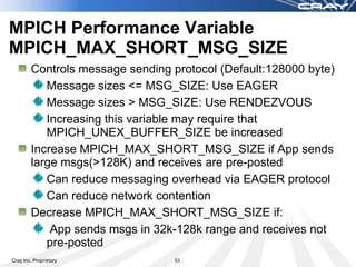 MPICH Performance Variable
MPICH_MAX_SHORT_MSG_SIZE
        Controls message sending protocol (Default:128000 byte)
           Message sizes <= MSG_SIZE: Use EAGER
           Message sizes > MSG_SIZE: Use RENDEZVOUS
           Increasing this variable may require that
           MPICH_UNEX_BUFFER_SIZE be increased
        Increase MPICH_MAX_SHORT_MSG_SIZE if App sends
        large msgs(>128K) and receives are pre-posted
           Can reduce messaging overhead via EAGER protocol
           Can reduce network contention
        Decrease MPICH_MAX_SHORT_MSG_SIZE if:
            App sends msgs in 32k-128k range and receives not
           pre-posted
Cray Inc. Proprietary             53
 