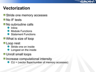 Vectorization
 Stride one memory accesses
 No IF tests
 No subroutine calls
    Inline
    Module Functions
    Statement Functions
 What is size of loop
 Loop nest
    Stride one on inside
    Longest on the inside
 Unroll small loops
 Increase computational intensity
    CU = (vector flops/number of memory accesses)
 