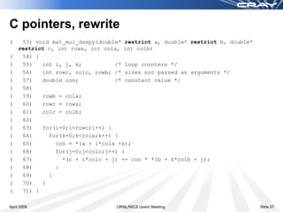 C pointers, rewrite
(    53) void mat_mul_daxpy(double* restrict a, double* restrict b, double*
    restrict c, int rowa, int cola, int colb)
(    54) {
(    55)   int i, j, k;          /* loop counters */
(    56)   int rowc, colc, rowb; /* sizes not passed as arguments */
(    57)   double con;           /* constant value */
(    58)
(    59)   rowb = cola;
(    60)   rowc = rowa;
(    61)   colc = colb;
(    62)
(    63)   for(i=0;i<rowc;i++) {
(    64)     for(k=0;k<cola;k++) {
(    65)       con = *(a + i*cola +k);
(    66)       for(j=0;j<colc;j++) {
(    67)         *(c + i*colc + j) += con * *(b + k*colb + j);
(    68)       }
(    69)     }
(    70)   }
(    71) }

April 2008                       ORNL/NICS Users' Meeting                     Slide 57
 