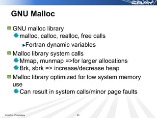GNU Malloc
       GNU malloc library
         malloc, calloc, realloc, free calls
           Fortran dynamic variables
       Malloc library system calls
         Mmap, munmap =>for larger allocations
         Brk, sbrk => increase/decrease heap
       Malloc library optimized for low system memory
       use
         Can result in system calls/minor page faults


Cray Inc. Proprietary         63
 