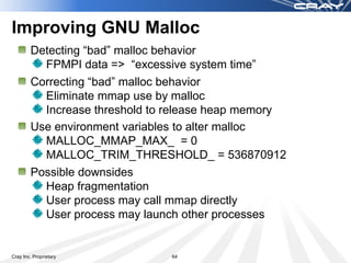 Improving GNU Malloc
        Detecting “bad” malloc behavior
          FPMPI data => “excessive system time”
        Correcting “bad” malloc behavior
          Eliminate mmap use by malloc
          Increase threshold to release heap memory
        Use environment variables to alter malloc
          MALLOC_MMAP_MAX_ = 0
          MALLOC_TRIM_THRESHOLD_ = 536870912
        Possible downsides
          Heap fragmentation
          User process may call mmap directly
          User process may launch other processes


Cray Inc. Proprietary          64
 