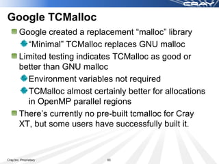 Google TCMalloc
        Google created a replacement “malloc” library
          “Minimal” TCMalloc replaces GNU malloc
        Limited testing indicates TCMalloc as good or
        better than GNU malloc
          Environment variables not required
          TCMalloc almost certainly better for allocations
          in OpenMP parallel regions
        Kevin Thomas built/installed “Minimal” TCMalloc
          To use it or try it:
                        module use /cray/iss/park_bench/lib/modulesfiles
                        module load tcmalloc
                        Link your app
Cray Inc. Proprietary                            65
 
