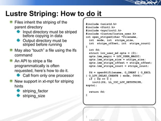 Lustre Striping: How to do it
  Files inherit the striping of the       #include <unistd.h>
  parent directory                        #include <fcntl.h>
                                          #include <sys/ioctl.h>
       Input directory must be striped    #include <lustre/lustre_user.h>
       before copying in data             int open_striped(char *filename,
       Output directory must be             int mode, int stripe_size,
                                            int stripe_offset, int stripe_count)
       striped before running             {
  May also “touch” a file using the lfs     int fd;
                                            struct lov_user_md opts = {0};
  command                                   opts.lmm_magic = LOV_USER_MAGIC;
                                            opts.lmm_stripe_size = stripe_size;
  An API to stripe a file                   opts.lmm_stripe_offset = stripe_offset;
  programmatically is often                 opts.lmm_stripe_count = stripe_count;
  requested, here’s how to do it.           fd = open64(filename, O_CREAT | O_EXCL
       Call from only one processor       | O_LOV_DELAY_CREATE | mode, 0644);
                                            if ( fd >= 0 )
  New support in xt-mpt for striping          ioctl(fd, LL_IOC_LOV_SETSTRIPE,
  hints                                   &opts);

       striping_factor                        return fd;
       striping_size                      }
 