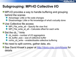 Subgrouping: MPI-IO Collective I/O
 MPI-IO provides a way to handle buffering and grouping
 behind the scenes
    Advantage: Little or No code changes
    Disadvantage: Little or No knowledge of what’s actually done
 Use Collective file access
    MPI_File_write_all – Specify file view first
    MPI_File_write_at_all – Calculate offset for each write
 Set the cb_* hints
    cb_nodes – number of I/O aggregators
    cb_buffer_size – size of collective buffer
    romio_cb_write – enable/disable collective buffering
 No need to split comms, gather data, etc.
 See David Knaak’s paper at http://docs.cray.com/kbase for
 details
 