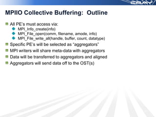 MPIIO Collective Buffering: Outline
 All PE’s must access via:
        MPI_Info_create(info)
        MPI_File_open(comm, filename, amode, info)
        MPI_File_write_all(handle, buffer, count, datatype)
 Specific PE’s will be selected as “aggregators”
 MPI writers will share meta-data with aggregators
 Data will be transferred to aggregators and aligned
 Aggregators will send data off to the OST(s)




                                                              73
 March 2009
 