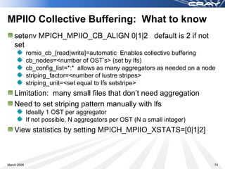 MPIIO Collective Buffering: What to know
    setenv MPICH_MPIIO_CB_ALIGN 0|1|2 default is 2 if not
    set
             romio_cb_[read|write]=automatic Enables collective buffering
             cb_nodes=<number of OST’s> (set by lfs)
             cb_config_list=*:* allows as many aggregators as needed on a node
             striping_factor=<number of lustre stripes>
             striping_unit=<set equal to lfs setstripe>
    Limitation: many small files that don’t need aggregation
    Need to set striping pattern manually with lfs
             Ideally 1 OST per aggregator
             If not possible, N aggregators per OST (N a small integer)
    View statistics by setting MPICH_MPIIO_XSTATS=[0|1|2]



March 2009                                                                   74
 