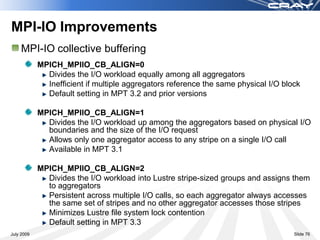 MPI-IO Improvements
    MPI-IO collective buffering
            MPICH_MPIIO_CB_ALIGN=0
              Divides the I/O workload equally among all aggregators
              Inefficient if multiple aggregators reference the same physical I/O block
              Default setting in MPT 3.2 and prior versions

            MPICH_MPIIO_CB_ALIGN=1
              Divides the I/O workload up among the aggregators based on physical I/O
              boundaries and the size of the I/O request
              Allows only one aggregator access to any stripe on a single I/O call
              Available in MPT 3.1

            MPICH_MPIIO_CB_ALIGN=2
              Divides the I/O workload into Lustre stripe-sized groups and assigns them
              to aggregators
              Persistent across multiple I/O calls, so each aggregator always accesses
              the same set of stripes and no other aggregator accesses those stripes
              Minimizes Lustre file system lock contention
              Default setting in MPT 3.3
July 2009                                                                            Slide 76
 