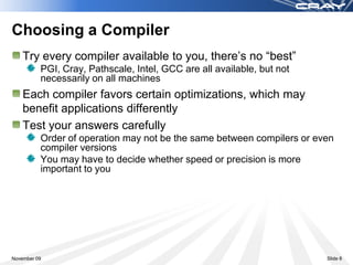 Choosing a Compiler
    Try every compiler available to you, there’s no “best”
          PGI, Cray, Pathscale, Intel, GCC are all available, but not
          necessarily on all machines
    Each compiler favors certain optimizations, which may
    benefit applications differently
    Test your answers carefully
          Order of operation may not be the same between compilers or even
          compiler versions
          You may have to decide whether speed or precision is more
          important to you




November 09                                                             Slide 8
 