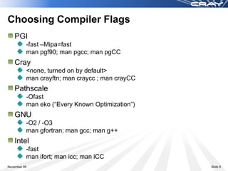 Choosing Compiler Flags
    PGI
          -fast –Mipa=fast
          man pgf90; man pgcc; man pgCC
    Cray
          <none, turned on by default>
          man crayftn; man craycc ; man crayCC
    Pathscale
          -Ofast
          man eko (“Every Known Optimization”)
    GNU
          -O2 / -O3
          man gfortran; man gcc; man g++
    Intel
          -fast
          man ifort; man icc; man iCC
November 09                                      Slide 9
 