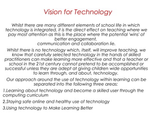 Whilst there are many different elements of school life in which
technology is integrated, it is the direct effect on teaching where we
pay most attention as this is the place where the potential 'wins' of
better engagement,
communication and collaboration lie.
Whilst there is no technology which, itself, will improve teaching, we
know that carefully selected technology in the hands of skilled
practitioners can make learning more effective and that a teacher or
school in the 21st century cannot pretend to be accomplished or
successful unless they are adept at giving children wide opportunities
to learn through, and about, technology. 
Our approach around the use of technology within learning can be
separated into the following three areas: 
1.Learning about technology and become a skilled user through the
computing curriculum 
2.Staying safe online and healthy use of technology 
3.Using technology to Make Learning Better  
Vision for Technology
 