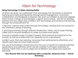 Using Technology to Make Learning Better 
At Simon de Senlis, we understand  that technology has the power to transform
learning and make learning better through better engagement, motivation,
collaboration and feedback to learners. We want our children to become digitally
fluent across a range of technologies, subjects and contexts.  We aim to develop
learners who are adept and confident with technology and enhance the learning
through the empowerment to: 
1.discover, capture and curate through technology, creating their own record of
the 'immersion' phase of learning. 
2. prototype learning through different media (text, video, art) to make thinking
visible and to receive feedback to make outcomes even better. 
3.access a greater range of subject 'experts' (both internal and external to the
school), as well as to share their own expertise as this is developed. 
4.reflect upon their own learning, showcase their achievements effectively, and
identify next steps for future improvement.   
Our use of technology is based around a focus on a handful of carefully selected
applications and practices which we are confident will impact positively on
learning, rather than a rush to adopt lots of different new ideas and unproven
practices.
“Any teacher that can be replaced with a computer, deserves to be.” – David
Thornburg
Vision for Technology
 
