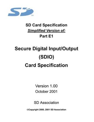 SD Card Specification
     Simplified Version of:
                Part E1


Secure Digital Input/Output
                (SDIO)
    Card Specification



            Version 1.00
            October 2001


           SD Association
     Copyright 2000, 2001 SD Association
 