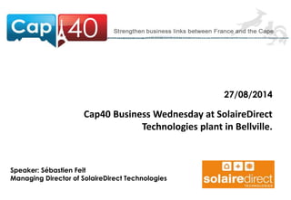 27/08/2014 
Cap40 Business Wednesday at SolaireDirect 
Technologies plant in Bellville. 
Speaker: Sébastien Feit 
Managing Director of SolaireDirect Technologies 
 