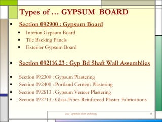 Types of … GYPSUM  BOARD Section 092900 : Gypsum Board Interior Gypsum Board  Tile Backing Panels Exterior Gypsum Board Section 092116.23 : Gyp Bd Shaft Wall Assemblies Section 092300 : Gypsum Plastering Section 092400 : Portland Cement Plastering Section 092613 : Gypsum Veneer Plastering Section 092713 : Glass-Fiber-Reinforced Plaster Fabrications 