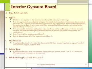 Interior Gypsum Board  A. Type X , 5/8 inch thick. B. Type C Thickness:  As required by fire-resistance-rated assembly indicated on Drawings.  Type C is a gypsum board enhanced with glass fibers and other ingredients for premium fire protection.  The board has a naturally non-combustible gypsum core and paper facings.  Because of its strengthened, fire-resistant core, Type C can remain intact for a prolonged period during a fire, preventing further spread of flames and smoke.  Type C is suitable for interior applications only, and should not be used in areas of extreme humidity. Likewise, the board should be protected from exposure to adverse conditions during storage and construction. Type C meets all the requirements of Type X Type X does not meet all of the requirements of Type C. C. Flexible Type :  Manufactured to bend to fit radii and to be more flexible than standard regular-type gypsum board of same thickness, Type X, 1/4 inch thick. D. Ceiling Type :  Manufactured to have more sag resistance than regular-type gypsum board, Type X, 5/8 inch thick.  (Provide moisture-resistant type at wet areas.) E. Foil-Backed Type , 5/8 inch thick, Type X. 
