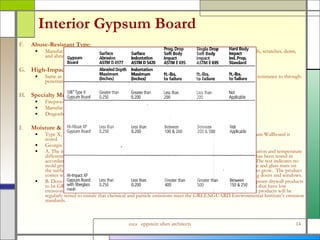 Interior Gypsum Board F. Abuse-Resistant Type :  Manufactured with fiberglass mat in lieu of paper to produce greater resistance to damage such as scuffs, scratches, dents, and abrasion, Type X gypsum board.  G. High-Impact Type :  Same as Abuse-Resistant Type except with a core embedded layer of impact resistant mesh for greater resistance to through-penetration (impact resistance), Type X gypsum board. H. Specialty Multi-attribute Board :  Fireproof, Waterproof, High Impact, and Non-nutrient to mold.  Manufactured from magnesium oxide mineral components. Dragonboard or approved equal. I. Moisture & Mold Resistant Gypsum Wallboard Type X, 5/8 inch thick, for use at Interior Face of Exterior Walls or wherever moisture resistant Gypsum Wallboard is noted. Georgia Pacific, DensArmor Plus: A. The inside surface of exterior walls presents growth opportunities for mold, due to lack of air circulation and temperature differential from outside to inside of the wall.  Mold-resistant gypsum board such as DensArmor Plus has been tested in accordance with ASTM 3273, and scored a 10, the highest level of performance for mold resistance.  The test indicates no mold growth in a 4-week controlled laboratory test.  The product incorporates a moisture resistant core and glass mats on the surfaces of the drywall panel instead of paper facings, which denies mold the food source it needs to grow.  The product comes with a three-month in-place exposure warranty which means that it can be hung before installing doors and windows. B. DensArmor Plus(R) moisture- and mold-resistant paperless interior drywall are the first and only gypsum drywall products to be GREENGUARD Indoor Air Quality Certified(R). This certification, recognizes indoor products that have low emissions of volatile organic compounds (VOCs).  To be GREENGUARD Certified means that these products will be regularly tested to ensure that chemical and particle emissions meet the GREENGUARD Environmental Institute's emission standards. 