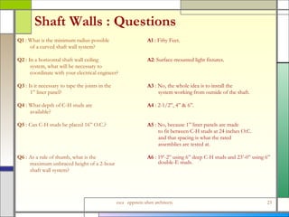 Shaft Walls : Questions Q1  : What is the minimum radius possible  of a curved shaft wall system? Q2  : In a horizontal shaft wall ceiling  system, what will be necessary to  coordinate with your electrical engineer? Q3  : Is it necessary to tape the joints in the  1” liner panel? Q4  : What depth of C-H studs are  available? Q5  : Can C-H studs be placed 16” O.C.? Q6  : As a rule of thumb, what is the  maximum unbraced height of a 2-hour  shaft wall system? A1  : Fifty Feet. A2 : Surface-mounted light fixtures. A3  : No, the whole idea is to install the  system working from outside of the shaft. A4  : 2-1/2”, 4” & 6”. A5  : No, because 1” liner panels are made  to fit between C-H studs at 24 inches O.C.  and that spacing is what the rated  assemblies are tested at.  A6  : 19’-2” using 6” deep C-H studs and 23’-0” using 6” double-E studs. 