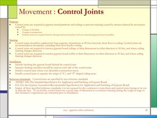 Movement :  Control Joints Purpose:   Control joints are required in gypsum board partitions and ceilings to prevent cracking caused by stresses induced by movement caused by:  Changes in humidity Changes in temperature.  Isolation joints are required between flexing structural members and non-structural gypsum board assemblies. Spacing: Control joints should be employed in long expanses of partitions at 30-foot intervals, from floor to ceiling. Control joints are recommended at doorjambs, extending from door head to ceiling.  Control joints are required in interior gypsum board ceilings to limit dimensions in either direction to 50 feet, and where ceiling framing changes direction. Control joints are required in exterior gypsum board soffits to limit dimensions in either direction to 30 feet, and where ceiling framing changes direction. Installation: Include breaking the gypsum board behind the control joint. Separate framing members should be used on each side of the control joint. Install a control joint where ever dissimilar construction meets. Install a control joint to separate the wings of “L”, and “T” shaped ceiling areas. Reference Standards:   Control joints are specified by two reference standards  ASTM C 840, The Standard Specification for Application and Finishing of Gypsum Board GA-216, the Gypsum Association Recommended Specification for Application and Finishing of Gypsum Board. Inspite of these specified reference standards, it is not unusual for the contractor to miss them and control joints having to be cut-in after the fact.  To avoid this, control joints are a good topic of discussion at a contactor meeting during the rough-in stage so that Architect’s expectations are reiterated prior to installation. 