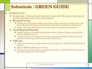 Submittals : GREEN GUIDE  SUBMITTALS: Product data.  Unless otherwise indicated, submit the following for each type of product provided under work of this Section: Recycled Content  :  Indicate recycled content; indicate percentage of pre-consumer, post-consumer, and post-industrial recycled content by weight for products specified recycled content.  Include statement indicating costs for each product having recycled content. Local/Regional Materials  :  Indicate location of manufacturing facility; indicate distance between manufacturing facility and the project site.  Indicate location of extraction, harvesting, and recovery; indicate distance between extraction, harvesting, and recovery and the project site. VOC data  :  Submit manufacturer’s product data for joint compounds.  Indicate VOC limits of the product.  Submit MSDS highlighting VOC limits. Submit environmental data in accordance with Table 1 of ASTM E2129 for products provided under work of this Section. 