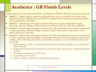 Aesthetics : GB Finish Levels Finish panels to levels indicated below, according to ASTM C 840, for locations indicated: Level 1  :  Embed tape at joints in ceiling plenum areas, concealed areas, and where indicated, unless a higher level of finish is required for fire-resistance-rated assemblies and sound-rated assemblies. Level 2  :  Embed tape and apply separate first coat of joint compound to tape, fasteners, and trim flanges where panels are substrate for tile and where indicated. Level 4  :  Embed tape and apply separate first, fill, and finish coats of joint compound to tape, fasteners, and trim flanges at panel surfaces that will be exposed to view, unless otherwise indicated. Level 5  :  Embed tape and apply separate first, fill, and finish coats of joint compound to tape, fasteners, and trim flanges, and apply skim coat of joint compound over entire surface at the following locations (except where surfaces are to be finished with wall covering): a. Exposed ceiling, soffit, or wall areas abutting window mullions, skylights, or receiving direct indoor lighting. b. Wall-board scheduled to be finished with semi-gloss, gloss, epoxy paint, or high build glazed coating. c. Fiberglass coated glass mat, both faces. d. Long hallways or corridors. e. Atriums, Lobbies, Auditoriums and similar large spaces. 