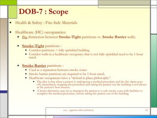 DOB-7 : Scope Health & Safety : Fire-Safe Materials Healthcare (HC) occupancies: Big  distinction between  Smoke-Tight  partitions vs.  Smoke Barrier  walls: Smoke-Tight   partitions : Corridor partitions = fully sprinkled building  Corridor walls in a healthcare occupancy that is not fully sprinkled need to be 1-hour rated. Smoke Barrier  partitions : Used as a separation between smoke zones Smoke barrier partitions are required to be 1-hour rated..  Healthcare occupancies have a “defend in place philosophy”.  The idea is that when a patient is undergoing a medical procedure and the fire alarm goes off, immediately stopping the procedure and taking the patient out the building is not always in the patient’s best interest.  A better alternative may be to transport the patient to a safe smoke zone with facilities to complete the medical procedure, before taking the patient out of the building.  
