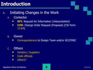 Introduction Initiating Changes in the Work Contactor RFI : Request for Information ( Interpretation )  COR :   Change Order Request (Proposal) (CSI Form  13.6A )  Owner Correspondences  to Design Team and/or GC/CMGC Others Vendors / Suppliers Code officials Others? 