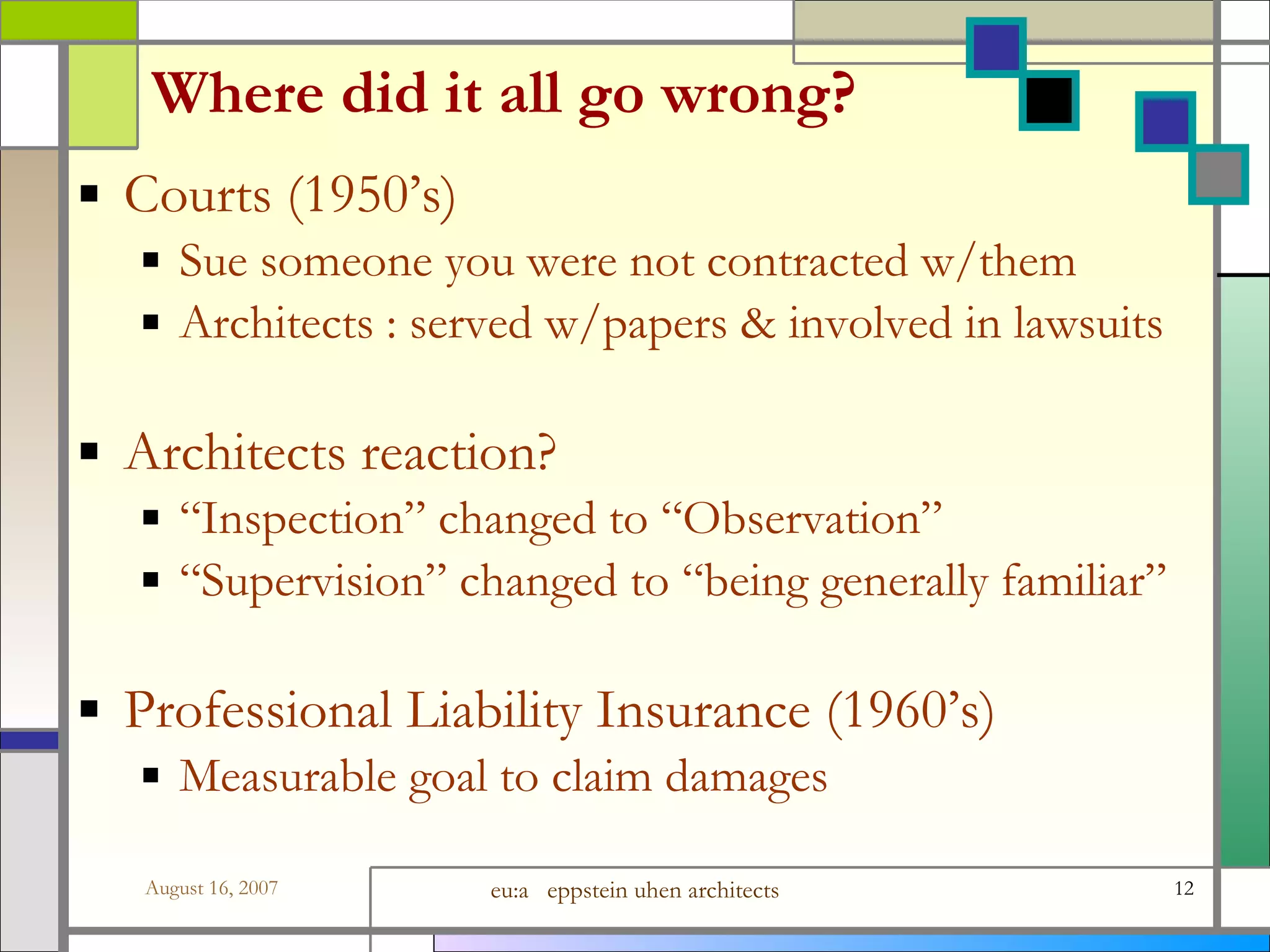 Where did it all go wrong? Courts (1950’s) Sue someone you were not contracted w/them Architects : served w/papers &amp; involved in lawsuits Architects reaction? “Inspection” changed to “Observation” “Supervision” changed to “being generally familiar” Professional Liability Insurance (1960’s) Measurable goal to claim damages 