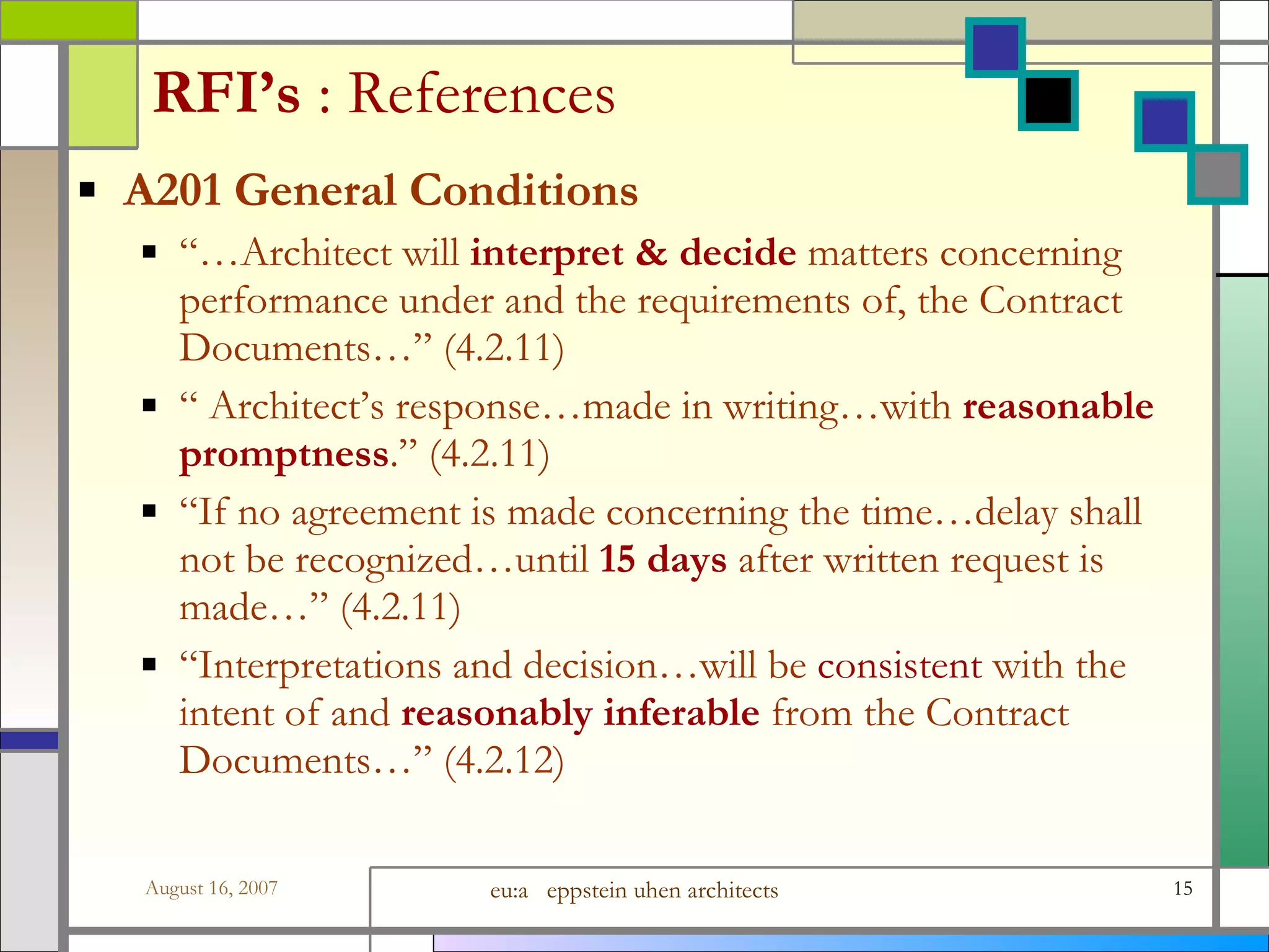 RFI’s  : References A201 General Conditions “… Architect will  interpret &amp; decide  matters concerning performance under and the requirements of, the Contract Documents…” (4.2.11)  “  Architect’s response…made in writing…with  reasonable promptness .” (4.2.11)  “ If no agreement is made concerning the time…delay shall not be recognized…until  15 days  after written request is made…” (4.2.11)  “ Interpretations and decision…will be  consistent  with the intent of and  reasonably inferable  from the Contract Documents…” (4.2.12)  