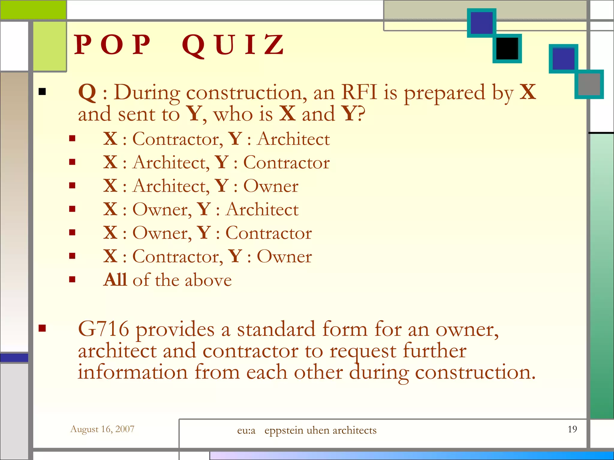 P O P  Q U I Z Q  : During construction, an RFI is prepared by  X  and sent to  Y , who is  X  and  Y ? X  : Contractor,  Y  : Architect X  : Architect,  Y  : Contractor X  : Architect,  Y  : Owner X  : Owner,  Y  : Architect X  : Owner,  Y  : Contractor X  : Contractor,  Y  : Owner All  of the above G716 provides a standard form for an owner, architect and contractor to request further information from each other during construction.  