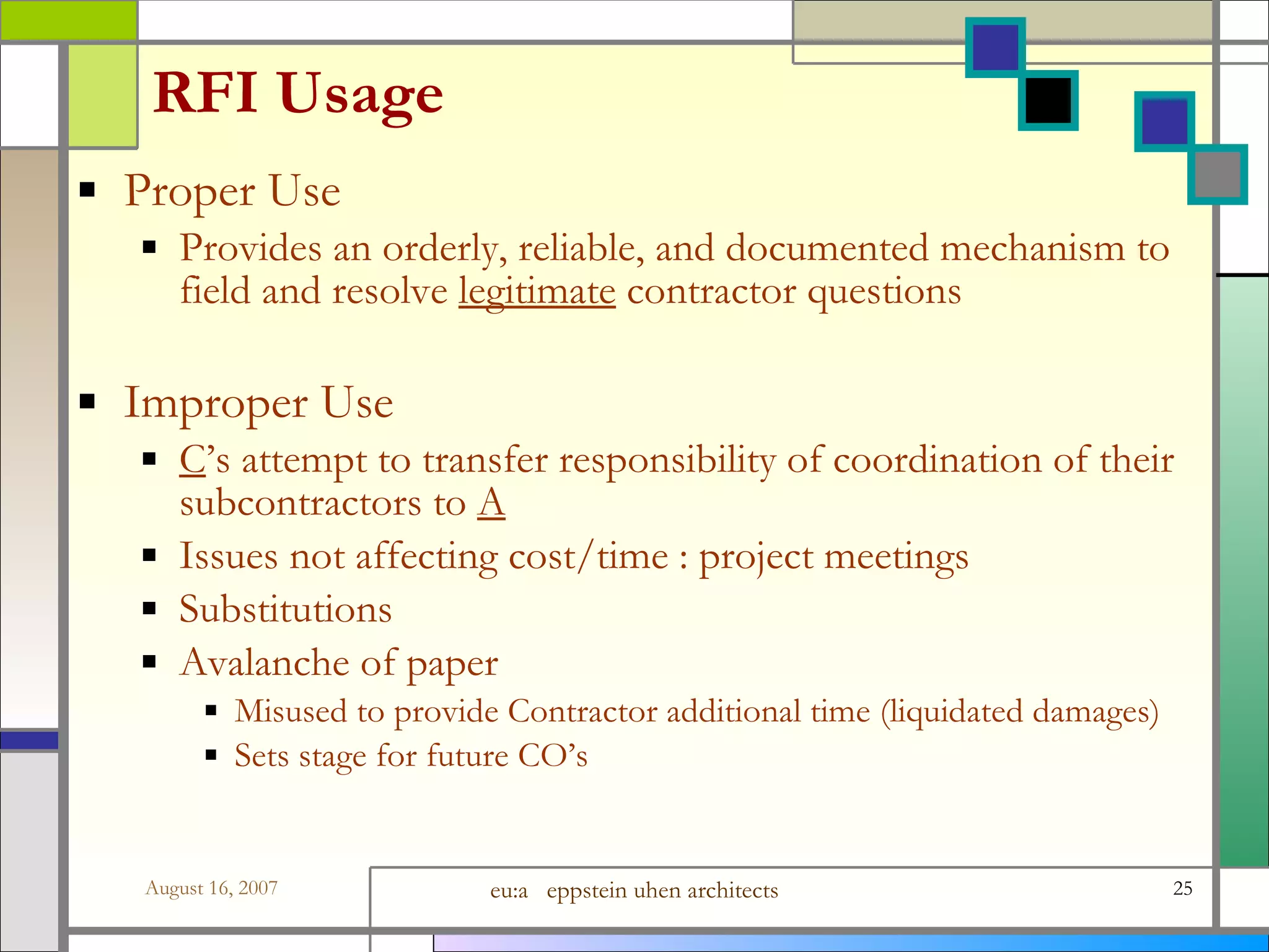 RFI Usage Proper Use Provides an orderly, reliable, and documented mechanism to field and resolve  legitimate  contractor questions Improper Use C ’s attempt to transfer responsibility of coordination of their subcontractors to  A Issues not affecting cost/time : project meetings Substitutions Avalanche of paper  Misused to provide Contractor additional time (liquidated damages) Sets stage for future CO’s 
