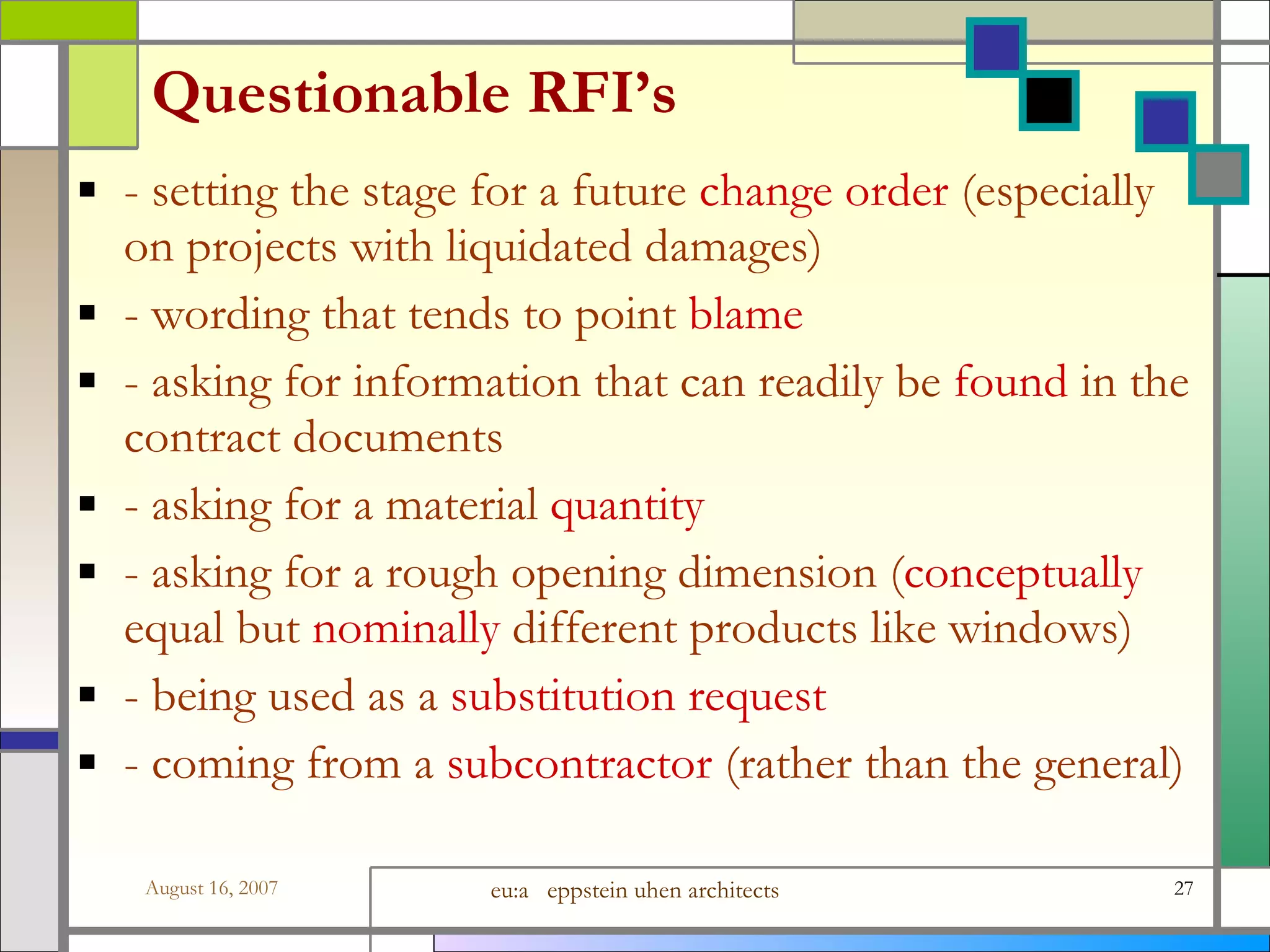 Questionable RFI’s - setting the stage for a future  change order  (especially on projects with liquidated damages) - wording that tends to point  blame - asking for information that can readily be  found  in the contract documents - asking for a material  quantity - asking for a rough opening dimension ( conceptually  equal but  nominally  different products like windows) - being used as a  substitution request - coming from a  subcontractor  (rather than the general) 