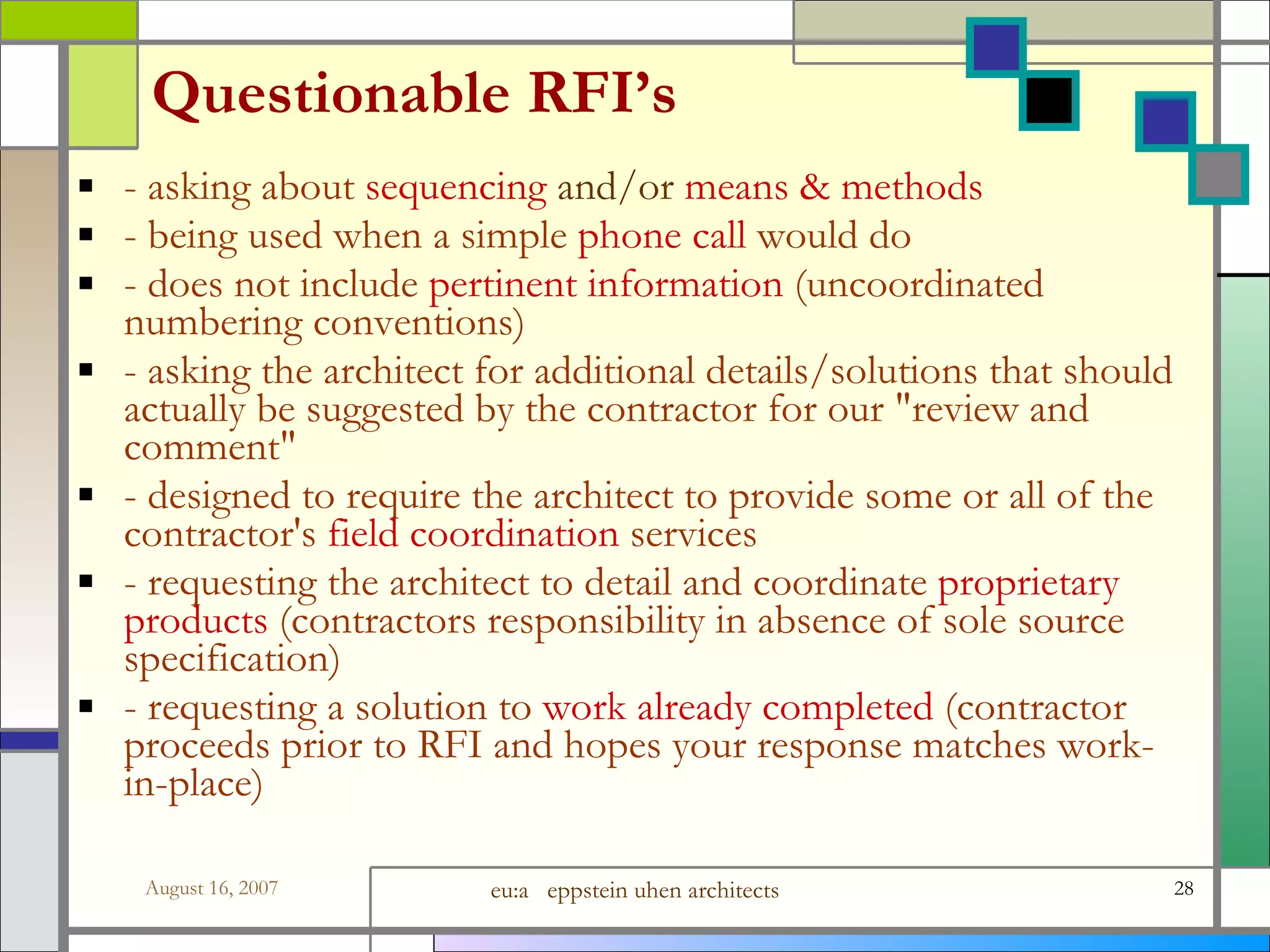 Questionable RFI’s - asking about  sequencing  and/or  means &amp; methods - being used when a simple  phone call  would do - does not include  pertinent information  (uncoordinated numbering conventions)  - asking the architect for additional details/solutions that should actually be suggested by the contractor for our &amp;quot;review and comment&amp;quot; - designed to require the architect to provide some or all of the contractor&#x27;s  field coordination  services - requesting the architect to detail and coordinate  proprietary products  (contractors responsibility in absence of sole source specification) - requesting a solution to  work already completed  (contractor proceeds prior to RFI and hopes your response matches work-in-place) 