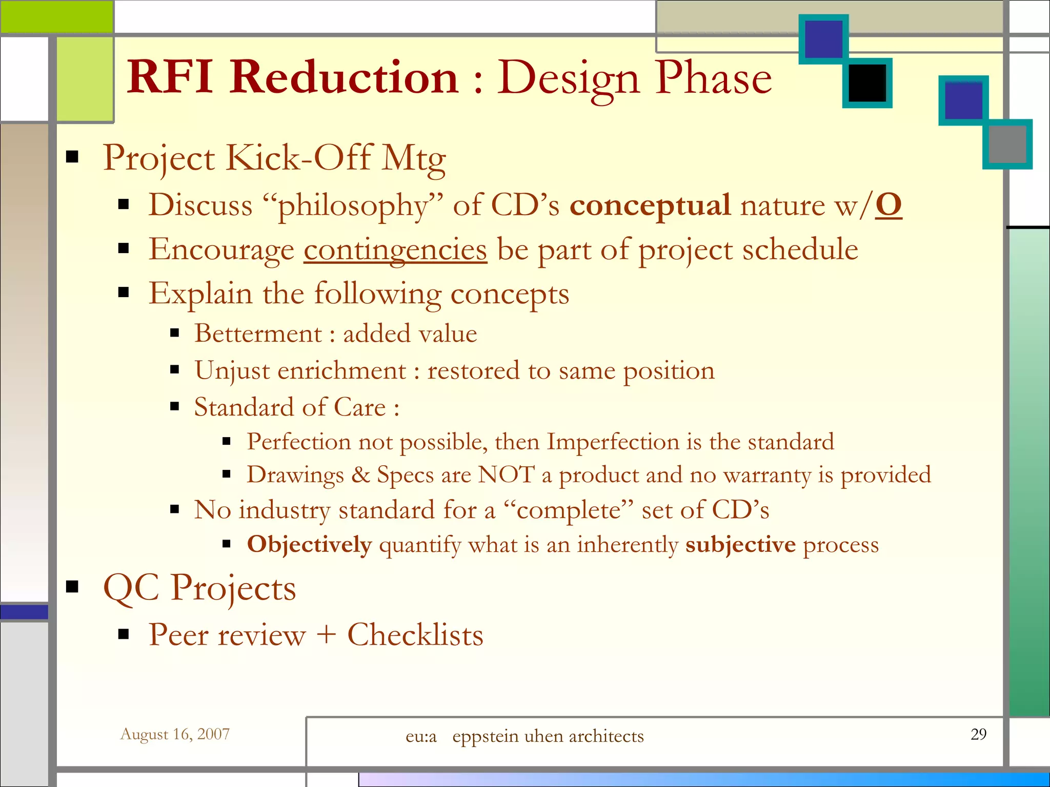 RFI Reduction  : Design Phase Project Kick-Off Mtg Discuss “philosophy” of CD’s  conceptual  nature w/ O Encourage  contingencies  be part of project schedule Explain the following concepts Betterment : added value Unjust enrichment : restored to same position Standard of Care :  Perfection not possible, then Imperfection is the standard Drawings &amp; Specs are NOT a product and no warranty is provided No industry standard for a “complete” set of CD’s Objectively  quantify what is an inherently  subjective  process QC Projects Peer review + Checklists 