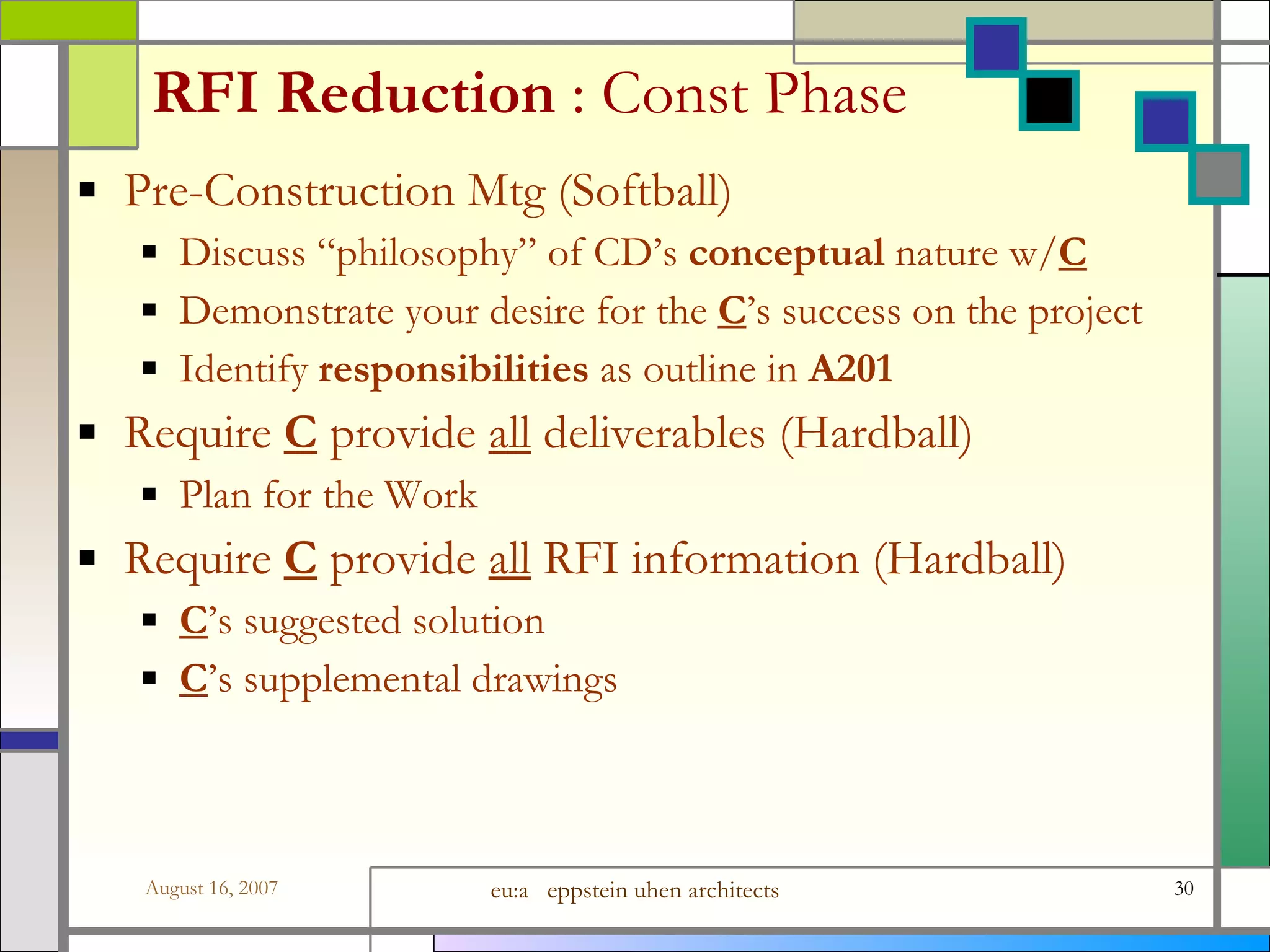 RFI Reduction  : Const Phase Pre-Construction Mtg (Softball)  Discuss “philosophy” of CD’s  conceptual  nature w/ C Demonstrate your desire for the  C ’s success on the project Identify  responsibilities  as outline in  A201 Require  C  provide  all  deliverables (Hardball)  Plan for the Work Require  C  provide  all  RFI information (Hardball)  C ’s suggested solution C ’s supplemental drawings 