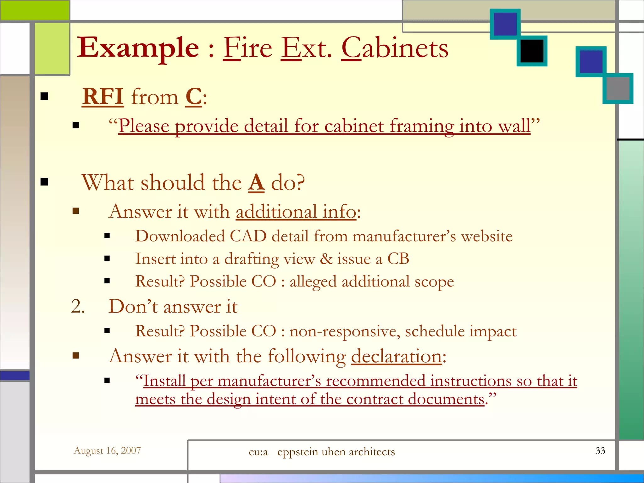 Example  :   F ire  E xt.  C abinets RFI  from  C :  “ Please provide detail for cabinet framing into wall ” What should the  A  do? Answer it with  additional info : Downloaded CAD detail from manufacturer’s website Insert into a drafting view &amp; issue a CB Result? Possible CO : alleged additional scope Don’t answer it Result? Possible CO : non-responsive, schedule impact Answer it with the following  declaration : “ Install per manufacturer’s recommended instructions so that it meets the design intent of the contract documents .” 