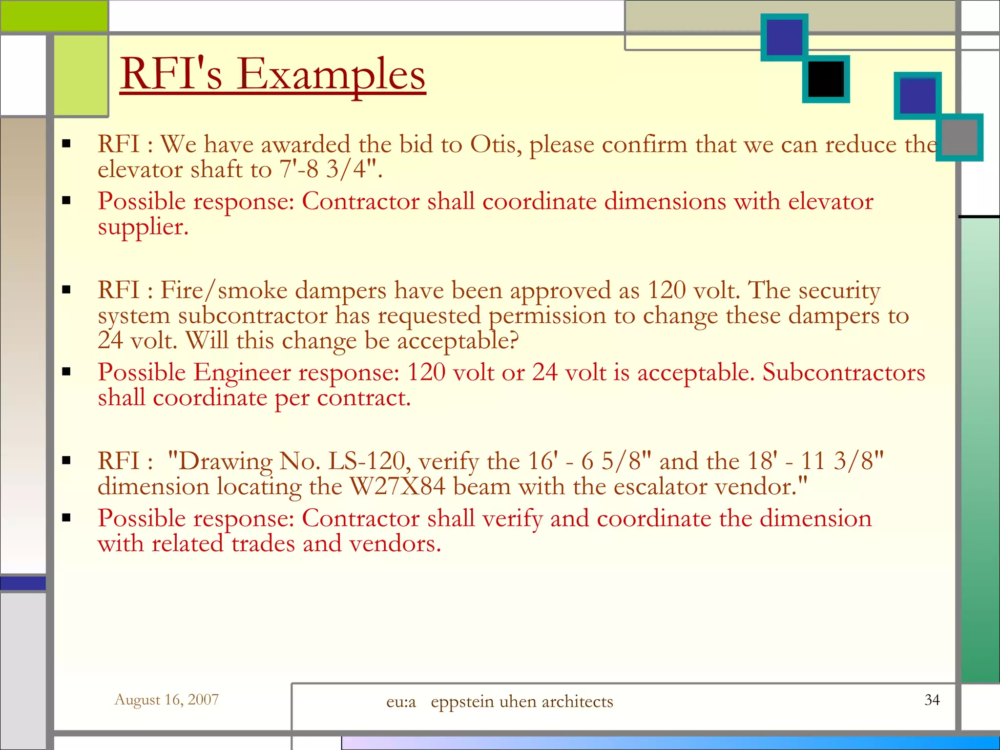 RFI&#x27;s Examples RFI : We have awarded the bid to Otis, please confirm that we can reduce the elevator shaft to 7&#x27;-8 3/4&amp;quot;. Possible response: Contractor shall coordinate dimensions with elevator supplier. RFI : Fire/smoke dampers have been approved as 120 volt. The security system subcontractor has requested permission to change these dampers to 24 volt. Will this change be acceptable? Possible Engineer response: 120 volt or 24 volt is acceptable. Subcontractors shall coordinate per contract. RFI :  &amp;quot;Drawing No. LS-120, verify the 16&#x27; - 6 5/8&amp;quot; and the 18&#x27; - 11 3/8&amp;quot; dimension locating the W27X84 beam with the escalator vendor.&amp;quot; Possible response: Contractor shall verify and coordinate the dimension with related trades and vendors. 