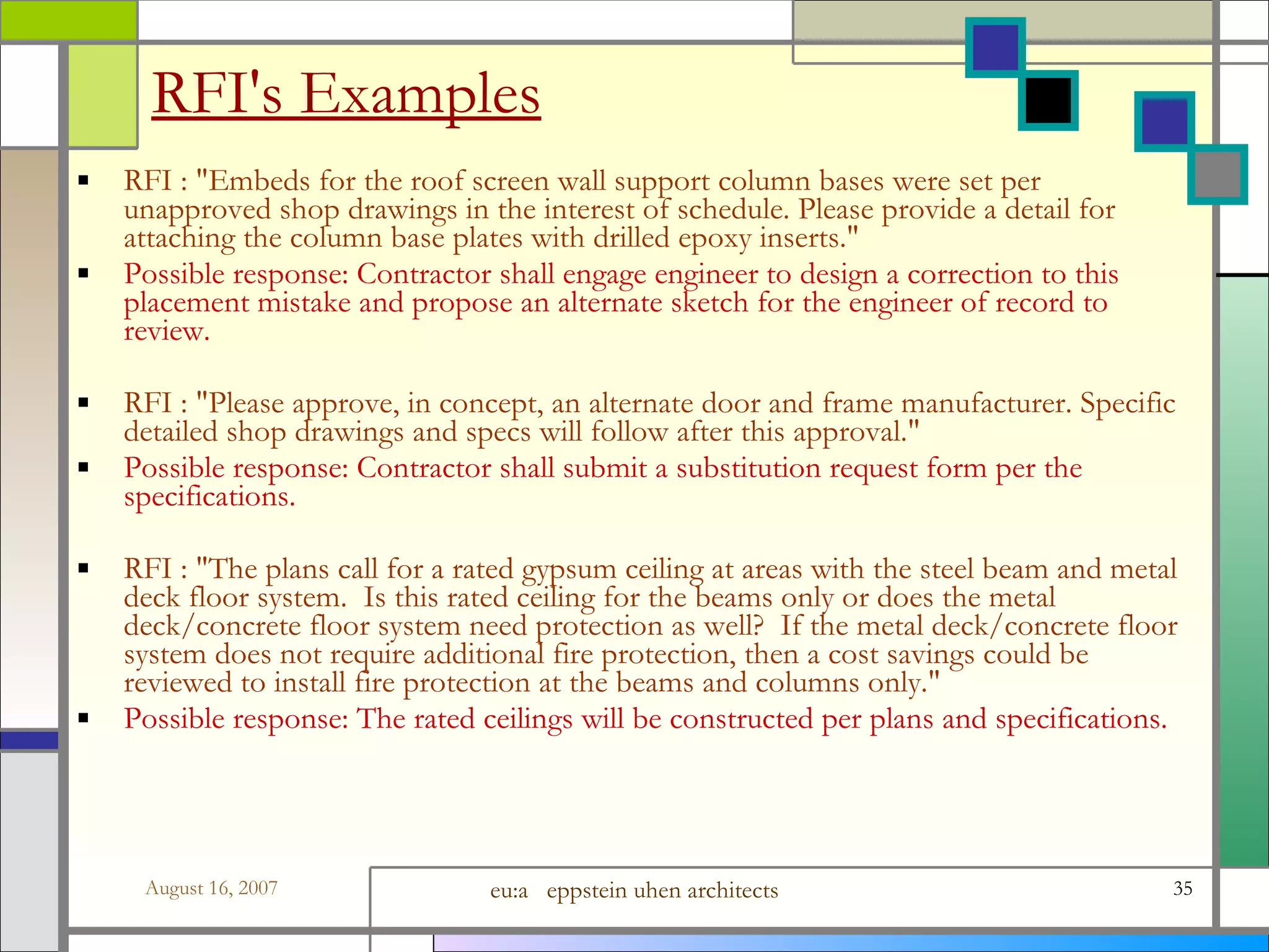 RFI&#x27;s Examples RFI : &amp;quot;Embeds for the roof screen wall support column bases were set per unapproved shop drawings in the interest of schedule. Please provide a detail for attaching the column base plates with drilled epoxy inserts.&amp;quot; Possible response: Contractor shall engage engineer to design a correction to this placement mistake and propose an alternate sketch for the engineer of record to review. RFI : &amp;quot;Please approve, in concept, an alternate door and frame manufacturer. Specific detailed shop drawings and specs will follow after this approval.&amp;quot; Possible response: Contractor shall submit a substitution request form per the specifications. RFI : &amp;quot;The plans call for a rated gypsum ceiling at areas with the steel beam and metal deck floor system.  Is this rated ceiling for the beams only or does the metal deck/concrete floor system need protection as well?  If the metal deck/concrete floor system does not require additional fire protection, then a cost savings could be reviewed to install fire protection at the beams and columns only.&amp;quot; Possible response: The rated ceilings will be constructed per plans and specifications. 