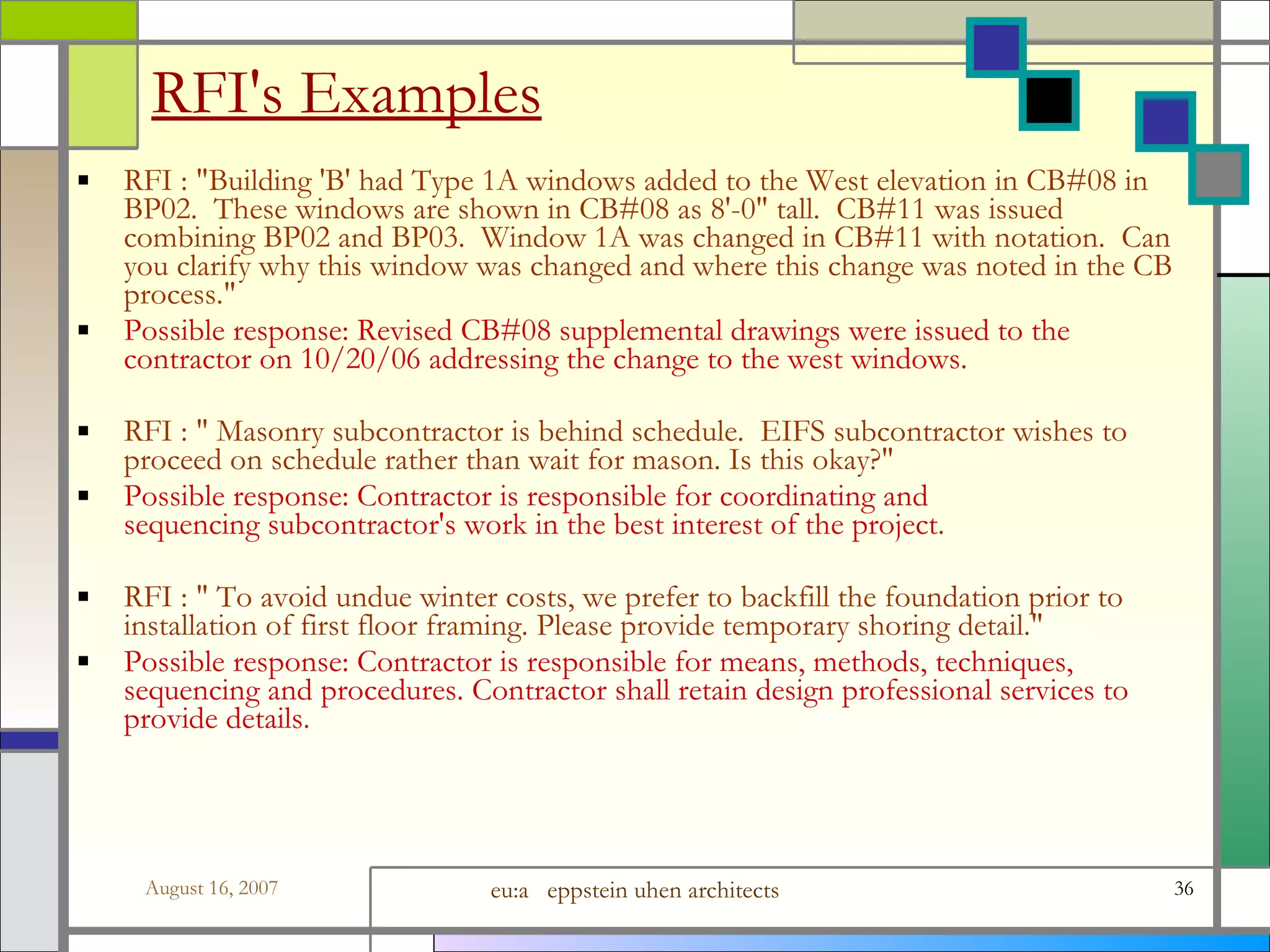 RFI&#x27;s Examples RFI : &amp;quot;Building &#x27;B&#x27; had Type 1A windows added to the West elevation in CB#08 in BP02.  These windows are shown in CB#08 as 8&#x27;-0&amp;quot; tall.  CB#11 was issued combining BP02 and BP03.  Window 1A was changed in CB#11 with notation.  Can you clarify why this window was changed and where this change was noted in the CB process.&amp;quot; Possible response: Revised CB#08 supplemental drawings were issued to the contractor on 10/20/06 addressing the change to the west windows. RFI : &amp;quot; Masonry subcontractor is behind schedule.  EIFS subcontractor wishes to proceed on schedule rather than wait for mason. Is this okay?&amp;quot;  Possible response: Contractor is responsible for coordinating and sequencing subcontractor&#x27;s work in the best interest of the project . RFI : &amp;quot; To avoid undue winter costs, we prefer to backfill the foundation prior to installation of first floor framing. Please provide temporary shoring detail.&amp;quot;  Possible response: Contractor is responsible for means, methods, techniques, sequencing and procedures. Contractor shall retain design professional services to provide details . 