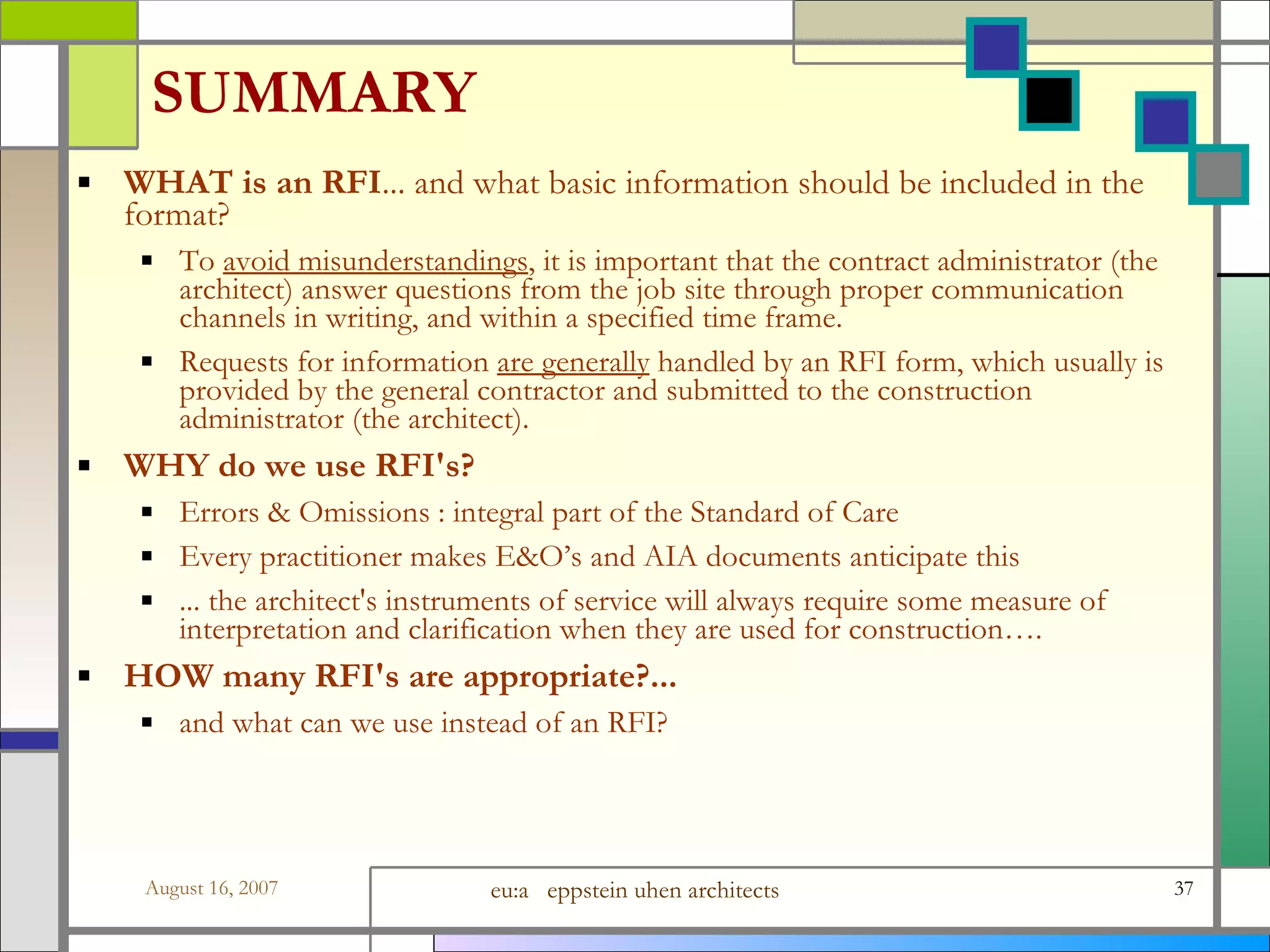 SUMMARY WHAT is an RFI ... and what basic information should be included in the format? To  avoid misunderstandings , it is important that the contract administrator (the architect) answer questions from the job site through proper communication channels in writing, and within a specified time frame.   Requests for information  are generally  handled by an RFI form, which usually is provided by the general contractor and submitted to the construction administrator (the architect). WHY do we use RFI&#x27;s? Errors &amp; Omissions : integral part of the Standard of Care Every practitioner makes E&amp;O’s and AIA documents anticipate this ... the architect&#x27;s instruments of service will always require some measure of interpretation and clarification when they are used for construction…. HOW many RFI&#x27;s are appropriate?...   and what can we use instead of an RFI? 