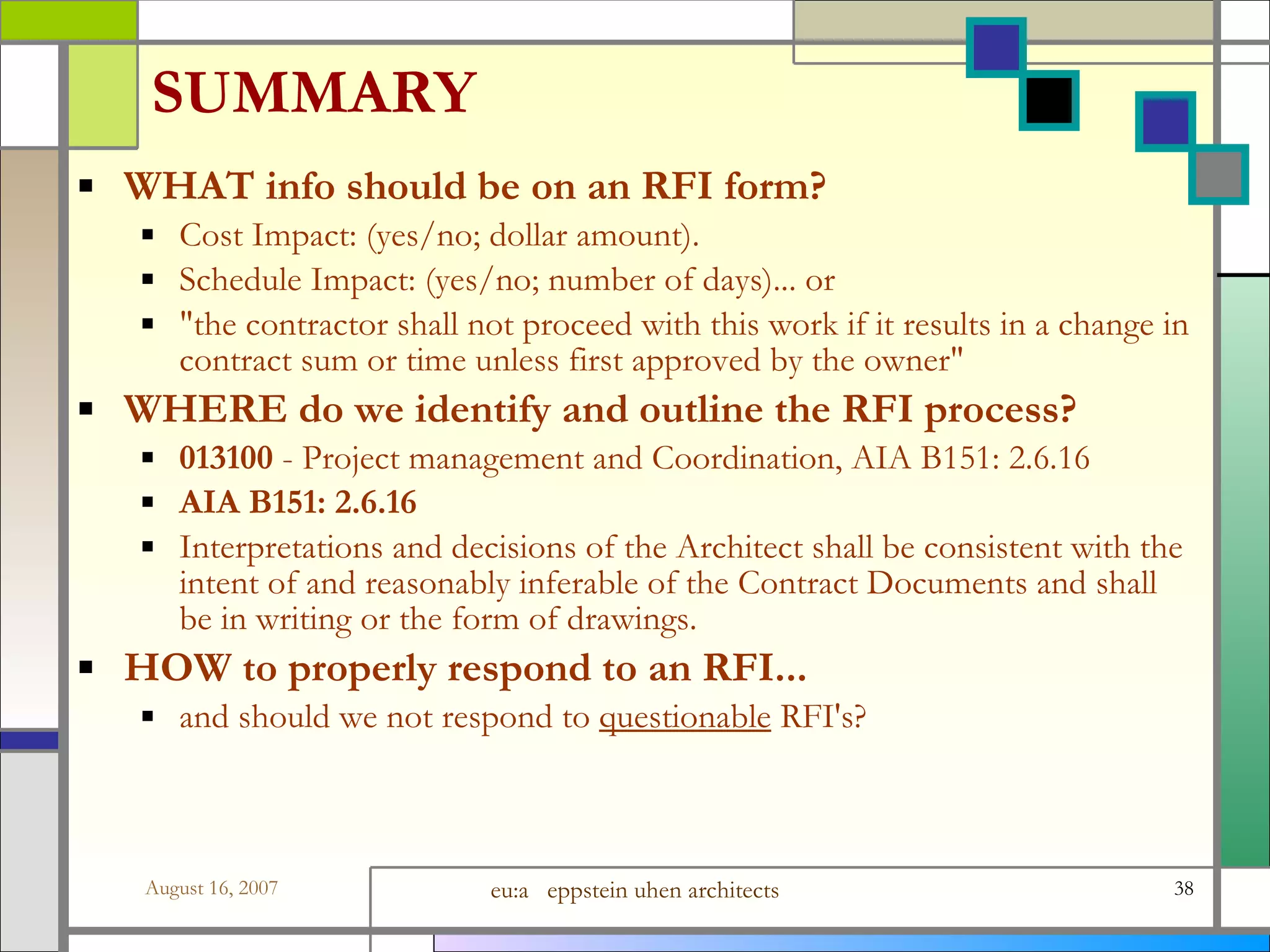 SUMMARY WHAT info should be on an RFI form? Cost Impact: (yes/no; dollar amount). Schedule Impact: (yes/no; number of days)... or &amp;quot;the contractor shall not proceed with this work if it results in a change in contract sum or time unless first approved by the owner&amp;quot; WHERE do we identify and outline the RFI process?  013100  - Project management and Coordination, AIA B151: 2.6.16  AIA B151: 2.6.16   Interpretations and decisions of the Architect shall be consistent with the intent of and reasonably inferable of the Contract Documents and shall be in writing or the form of drawings. HOW to properly respond to an RFI...  and should we not respond to  questionable  RFI&#x27;s? 