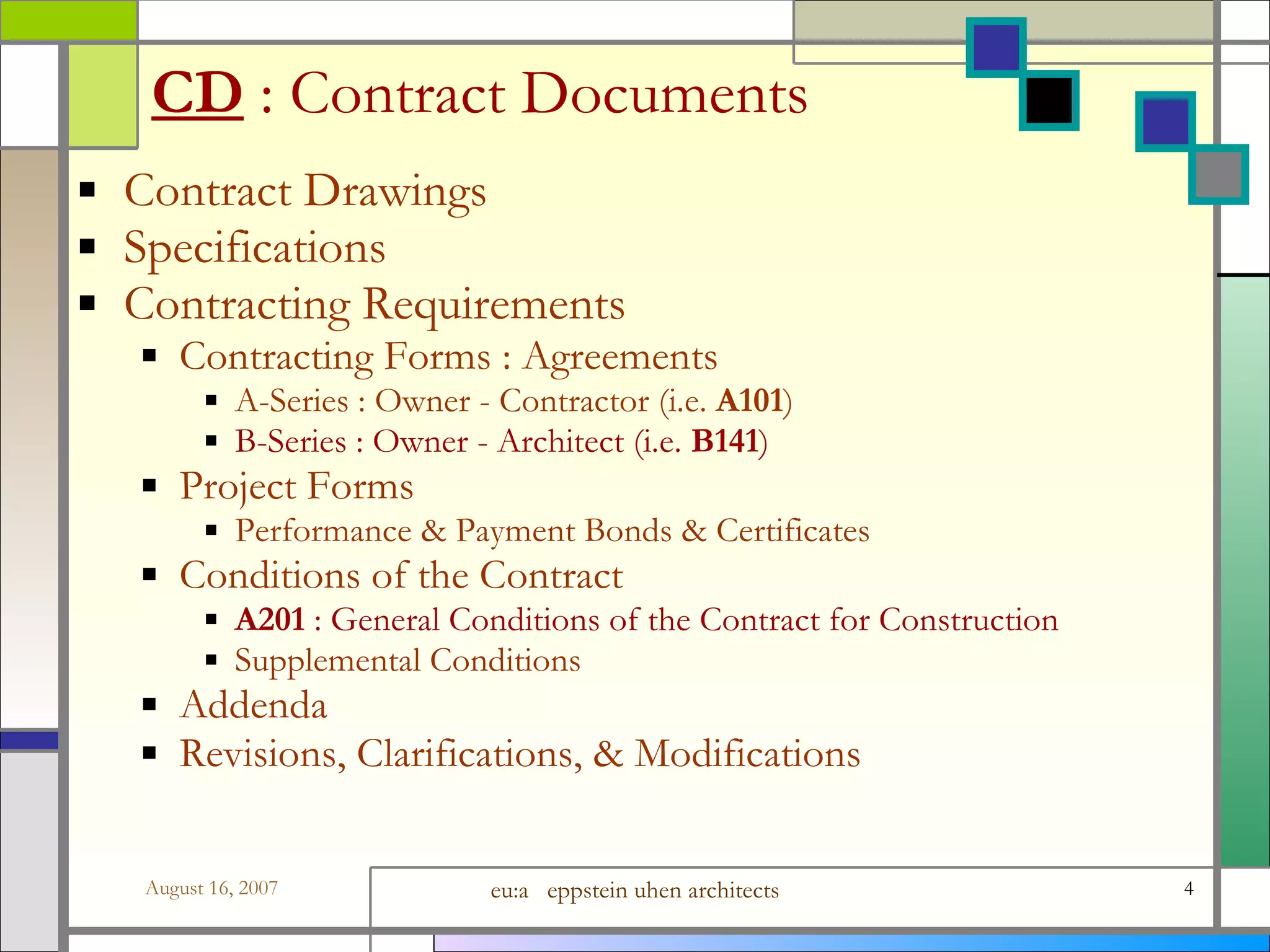 CD   : Contract Documents Contract Drawings  Specifications Contracting Requirements Contracting Forms : Agreements A-Series : Owner - Contractor (i.e.  A101 ) B-Series : Owner - Architect (i.e.  B141 ) Project Forms  Performance &amp; Payment Bonds &amp; Certificates Conditions of the Contract A201  : General Conditions of the Contract for Construction Supplemental Conditions Addenda Revisions, Clarifications, &amp; Modifications 