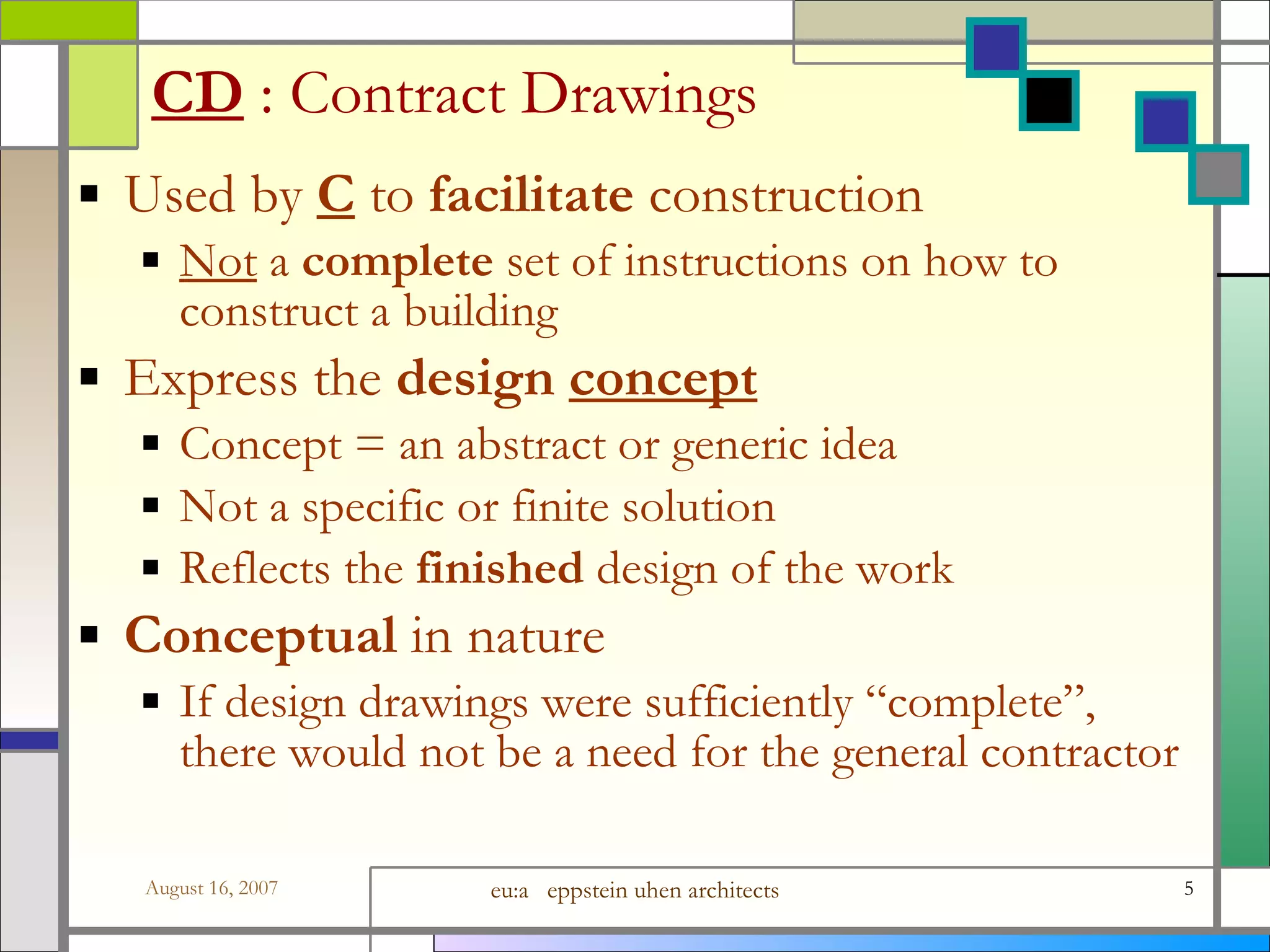 CD   : Contract Drawings Used by  C  to  facilitate  construction Not  a  complete  set of instructions on how to construct a building Express the  design  concept Concept = an abstract or generic idea Not a specific or finite solution Reflects the  finished  design of the work Conceptual  in nature If design drawings were sufficiently “complete”, there would not be a need for the general contractor 