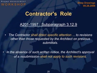 Project MANAGEMENT
                                                        Shop Drawings
WORKSHOP                                                    08.28.2008


                 Contractor's Role
             A201-1997 : Subparagraph 3.12.9

  • The Contractor shall direct specific attention ... to revisions
     other than those requested by the Architect on previous
                            submittals.

 • In the absence of such written notice, the Architect's approval
         of a resubmission shall not apply to such revisions.



                                 20
 